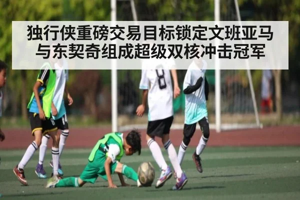 独行侠重磅交易目标锁定文班亚马与东契奇组成超级双核冲击冠军