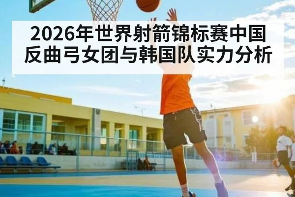 2026年世界射箭锦标赛中国反曲弓女团与韩国队实力分析（kaiyun）