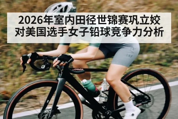 2026年室内田径世锦赛巩立姣对美国选手女子铅球竞争力分析